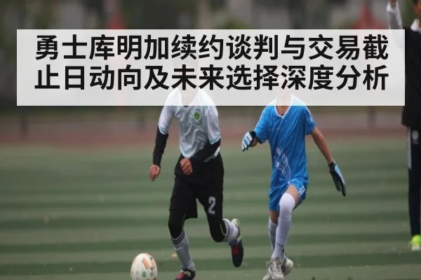勇士库明加续约谈判与交易截止日动向及未来选择深度分析