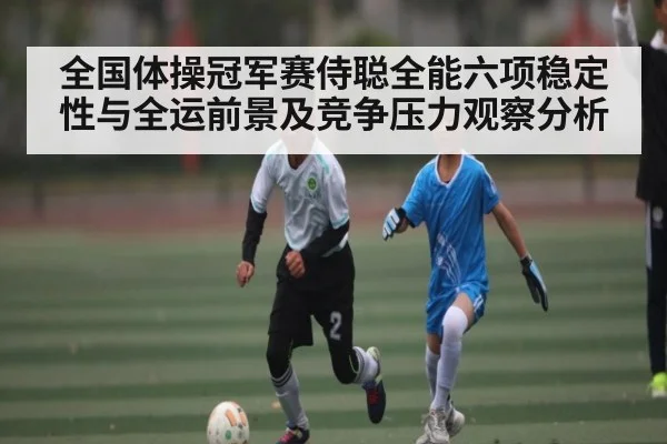 全国体操冠军赛侍聪全能六项稳定性与全运前景及竞争压力观察分析